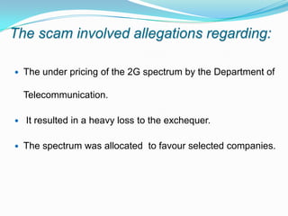 The scam involved allegations regarding:
 The under pricing of the 2G spectrum by the Department of
Telecommunication.
 It resulted in a heavy loss to the exchequer.
 The spectrum was allocated to favour selected companies.
 