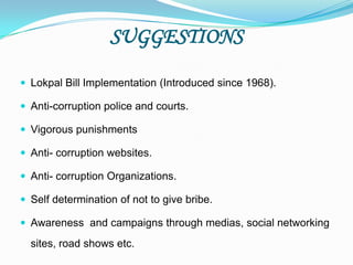 SUGGESTIONS
 Lokpal Bill Implementation (Introduced since 1968).
 Anti-corruption police and courts.
 Vigorous punishments
 Anti- corruption websites.
 Anti- corruption Organizations.
 Self determination of not to give bribe.
 Awareness and campaigns through medias, social networking
sites, road shows etc.
 