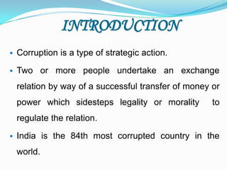 INTRODUCTION
 Corruption is a type of strategic action.
 Two or more people undertake an exchange
relation by way of a successful transfer of money or
power which sidesteps legality or morality to
regulate the relation.
 India is the 84th most corrupted country in the
world.
 