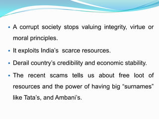  A corrupt society stops valuing integrity, virtue or
moral principles.
 It exploits India’s scarce resources.
 Derail country’s credibility and economic stability.
 The recent scams tells us about free loot of
resources and the power of having big “surnames”
like Tata’s, and Ambani’s.
 