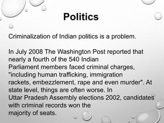 Criminalization of Indian politics is a problem.
In July 2008 The Washington Post reported that
nearly a fourth of the 540 Indian
Parliament members faced criminal charges,
"including human trafficking, immigration
rackets, embezzlement, rape and even murder". At
state level, things are often worse. In
Uttar Pradesh Assembly elections 2002, candidates
with criminal records won the
majority of seats.
Politics
 