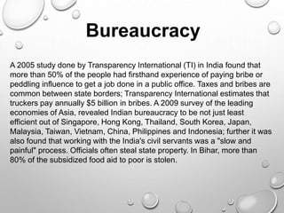 Bureaucracy
A 2005 study done by Transparency International (TI) in India found that
more than 50% of the people had firsthand experience of paying bribe or
peddling influence to get a job done in a public office. Taxes and bribes are
common between state borders; Transparency International estimates that
truckers pay annually $5 billion in bribes. A 2009 survey of the leading
economies of Asia, revealed Indian bureaucracy to be not just least
efficient out of Singapore, Hong Kong, Thailand, South Korea, Japan,
Malaysia, Taiwan, Vietnam, China, Philippines and Indonesia; further it was
also found that working with the India's civil servants was a "slow and
painful" process. Officials often steal state property. In Bihar, more than
80% of the subsidized food aid to poor is stolen.
 