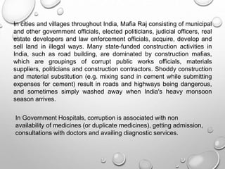 In cities and villages throughout India, Mafia Raj consisting of municipal
and other government officials, elected politicians, judicial officers, real
estate developers and law enforcement officials, acquire, develop and
sell land in illegal ways. Many state-funded construction activities in
India, such as road building, are dominated by construction mafias,
which are groupings of corrupt public works officials, materials
suppliers, politicians and construction contractors. Shoddy construction
and material substitution (e.g. mixing sand in cement while submitting
expenses for cement) result in roads and highways being dangerous,
and sometimes simply washed away when India's heavy monsoon
season arrives.
In Government Hospitals, corruption is associated with non
availability of medicines (or duplicate medicines), getting admission,
consultations with doctors and availing diagnostic services.
 