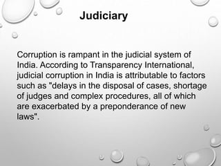 Judiciary
Corruption is rampant in the judicial system of
India. According to Transparency International,
judicial corruption in India is attributable to factors
such as "delays in the disposal of cases, shortage
of judges and complex procedures, all of which
are exacerbated by a preponderance of new
laws".
 