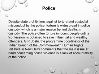 Police
Despite state prohibitions against torture and custodial
misconduct by the police, torture is widespread in police
custody, which is a major reason behind deaths in
custody. The police often torture innocent people until a
'confession' is obtained to save influential and wealthy
offenders. G.P. Joshi, the programme coordinator of the
Indian branch of the Commonwealth Human Rights
Initiative in New Delhi comments that the main issue at
hand concerning police violence is a lack of accountability
of the police.
 