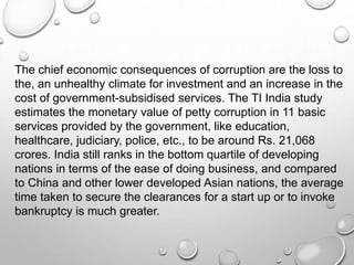 The chief economic consequences of corruption are the loss to
the, an unhealthy climate for investment and an increase in the
cost of government-subsidised services. The TI India study
estimates the monetary value of petty corruption in 11 basic
services provided by the government, like education,
healthcare, judiciary, police, etc., to be around Rs. 21,068
crores. India still ranks in the bottom quartile of developing
nations in terms of the ease of doing business, and compared
to China and other lower developed Asian nations, the average
time taken to secure the clearances for a start up or to invoke
bankruptcy is much greater.
 
