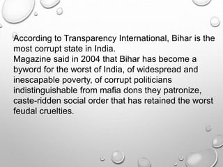 According to Transparency International, Bihar is the
most corrupt state in India.
Magazine said in 2004 that Bihar has become a
byword for the worst of India, of widespread and
inescapable poverty, of corrupt politicians
indistinguishable from mafia dons they patronize,
caste-ridden social order that has retained the worst
feudal cruelties.
 