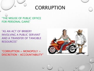 CORRUPTION
“THE MISUSE OF PUBLIC OFFICE
FOR PERSONAL GAINS”
“AS AN ACT OF BRIBERY
INVOLVING A PUBLIC SERVANT
AND A TRANSFER OF TANGIBLE
RESOURCES”
“CORRUPTION = MONOPOLY +
DISCRETION – ACCOUNTABILITY”
 