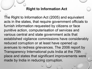 Right to Information Act
The Right to Information Act (2005) and equivalent
acts in the states, that require government officials to
furnish information requested by citizens or face
punitive action, computerisation of services and
various central and state government acts that
established vigilance commissions have considerably
reduced corruption or at least have opened up
avenues to redress grievances. The 2006 report by
Transparency International puts India at the 70th
place and states that significant improvements were
made by India in reducing corruption.
 