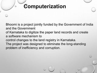 Computerization
Bhoomi is a project jointly funded by the Government of India
and the Government
of Karnataka to digitize the paper land records and create
a software mechanism to
control changes to the land registry in Karnataka.
The project was designed to eliminate the long-standing
problem of inefficiency and corruption.
 