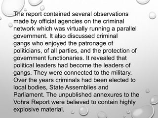 The report contained several observations
made by official agencies on the criminal
network which was virtually running a parallel
government. It also discussed criminal
gangs who enjoyed the patronage of
politicians, of all parties, and the protection of
government functionaries. It revealed that
political leaders had become the leaders of
gangs. They were connected to the military.
Over the years criminals had been elected to
local bodies, State Assemblies and
Parliament. The unpublished annexures to the
Vohra Report were believed to contain highly
explosive material.
 