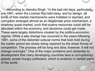 According to Jitendra Singh, "in the bad old days, particularly
pre-1991, when the License Raj held sway, and by design, all
kinds of free market mechanisms were hobbled or stymied, and
corruption emerged almost as an illegitimate price mechanism, a
shadowy quasi-market, such that scarce resources could still be
allocated within the economy, and decisions could get made.
These were largely distortions created by the politico-economic
regime. While a sea change has occurred in the years following
1991, some of the distorted cultural norms that took hold during
the earlier period are slowly being repaired by the sheer forces of
competition. The process will be long and slow, however. It will not
change overnight." One of the major problems and obstacles to
development that many developing countries face is corruption by
greedy, power-hungry politicians, which is endemic in certain parts
of the world.
 