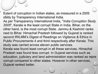 Extent of corruption in Indian states, as measured in a 2005
study by Transparency International India.
As per Transparency International India, "India Corruption Study
2005", Kerala is the least corrupt State in India. Bihar, on the
other hand, is the most corrupt State. Jammu & Kashmir ranks
next to Bihar. Himachal Pradesh followed by Gujarat is ranked
second IRILMM’s Digest of Readings on Vigilance & Ethics in
Public Procurements 4 and third respectively after Kerala. This
study was carried across eleven public services.
Kerala was found least corrupt in all these services. Himachal
Pradesh was found less corrupt. In Gujarat services such as
education, judiciary and land administration was ranked as more
corrupt compared to other states. However in other services,
Gujarat ranked better.
 