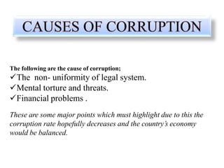 The following are the cause of corruption;
The non- uniformity of legal system.
Mental torture and threats.
Financial problems .
These are some major points which must highlight due to this the
corruption rate hopefully decreases and the country’s economy
would be balanced.
 