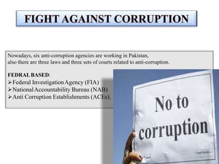 Nowadays, six anti-corruption agencies are working in Pakistan,
also there are three laws and three sets of courts related to anti-corruption.
FEDRALBASED:
Federal InvestigationAgency (FIA)
NationalAccountability Bureau (NAB)
Anti Corruption Establishments (ACEs).
 