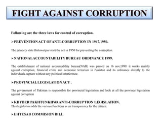 Following are the three laws for control of corruption.
PREVENTIONACT OFANTI-CORRUPTION IN 1947,1950.
The princely state Bahawalpur start the act in 1950 for preventing the corruption.
NATIONALACCOUNTABILITYBUREAU ORDINANCE 1999.
The establishment of national accountability bureau(NAB) was passed on 16 nov,1999. it works mainly
against corruption, financial crime and economic terrorism in Pakistan and its ordinance directly to the
individuals capture without any political interference.
PROVINCIALLEGISLATIONACT .
The government of Pakistan is responsible for provincial legislation and look at all the province legislation
against corruption
KHYBER PAKHTUNKHW
AANTI-CORRUPTION LEGISLATION.
This legislation adds the various functions as an transparency for the citizen.
EHTESAB COMMISION BILL
 