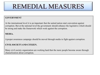 GOVERNMENT
At the international level it is an important that the united nation start convention against
corruption. But at the national level the government should enhance the legislative which should
be strong and make the framework which work against the corruption.
MEDIA.
Aproper awareness campaign should be moved through media to fight against corruption.
CIVILSOCIETYAND CITIZEN.
Many civil society organization are working hard that the more people become aware through
channelization about corruption.
 