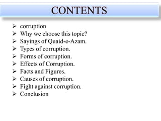  corruption
 Why we choose this topic?
 Sayings of Quaid-e-Azam.
 Types of corruption.
 Forms of corruption.
 Effects of Corruption.
 Facts and Figures.
 Causes of corruption.
 Fight against corruption.
 Conclusion
 