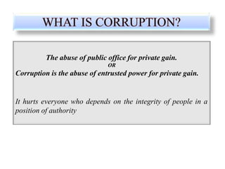 The abuse of public office for private gain.
OR
Corruption is the abuse of entrusted power for private gain.
It hurts everyone who depends on the integrity of people in a
position of authority
 