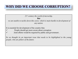 21st century the world of microchip,
But
we are unable to tackle down this curse. which is main hurdle in development of
any nation.
It is essential for development of the country that;


People should get more aware about corruption
Joint efforts would be required by public and government .
So we thought its an important issue that needs to be highlighted to the young
people, who are pillars of the future.
 