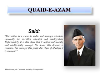 Said:
“Corruption is a curse in India and amongst Muslims,
especially the so-called educated and intelligentsia.
Unfortunately, it is this class that it selfish and morally
and intellectually corrupt. No doubt this disease is
common, but amongst this particular class of Muslims it
is rampant.”
Address to the first Constituent Assembly 11th August 1947 .
 