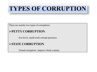 There are mainly two types of corruptions:
PETTY CORRUPTION:
low-level, small-scale corrupt practices.
STATE CORRUPTION:
'Grand corruption', impacts whole country.
 