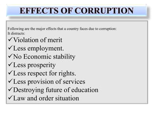 Following are the major effects that a country faces due to corruption:
It distracts:
Violation of merit
Less employment.
No Economic stability
Less prosperity
Less respect for rights.
Less provision of services
Destroying future of education
Law and order situation
 