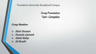 Foundation University Rawalpindi Campus
Group Presentation
Topic: Corruption
GroupMembers:
 Shah Hussain
 Huzaifa Qamash
 Abdul Rafay
 M.Shoaib
 