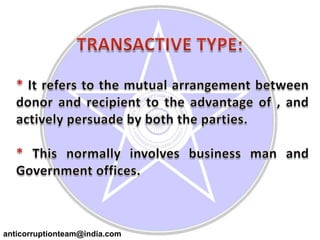 TRANSACTIVE TYPE:* It refers to the mutual arrangement between donor and recipient to the advantage of , and actively persuade by both the parties.* This normally involves business man and Government offices.anticorruptionteam@india.com
