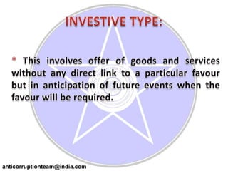 INVESTIVE TYPE:* This involves offer of goods and services without any direct link to a particular favour but in anticipation of future events when the favour will be required.anticorruptionteam@india.com