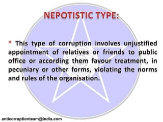 NEPOTISTIC TYPE:* This type of corruption involves unjustified appointment of relatives or friends to public office or according them favour treatment, in pecuniary or other forms, violating the norms and rules of the organisation.anticorruptionteam@india.com