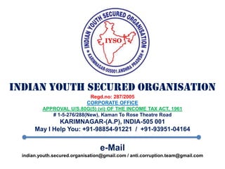 INDIAN YOUTH SECURED ORGANISATIONRegd.no: 287/2005CORPORATE OFFICEAPPROVAL U/S.80G(5) (vi) OF THE INCOME TAX ACT, 1961# 1-5-276/288(New), Kaman To Rose Theatre RoadKARIMNAGAR-(A.P), INDIA-505 001May I Help You: +91-98854-91221  /  +91-93951-04164e-Mailindian.youth.secured.organisation@gmail.com / anti.corruption.team@gmail.com