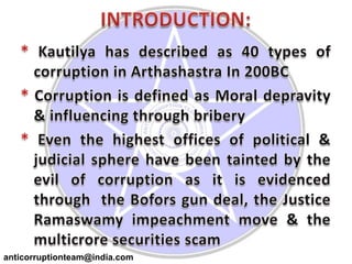 INTRODUCTION:*Kautilya has described as 40 types of corruption in Arthashastra In 200BC* Corruption is defined as Moral depravity & influencing through bribery*Even the highest offices of political & judicial sphere have been tainted by the evil of corruption as it is evidenced through  the Bofors gun deal, the Justice Ramaswamy impeachment move & the multicrore securities scamanticorruptionteam@india.com