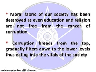 * Moral fabric of our society has been destroyed as even education and religion are not free from the cancer of corruption* Corruption breeds from the top, gradually filters down to the lower levels thus eating into the vitals of the societyanticorruptionteam@india.com