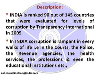 Description:* INDIA is ranked 90 out of 145 countries that were evaluated for levels of corruption by Transparency international in 2005* In INDIA corruption is rampant in every walks of life i.e In the Courts, the Police, the Revenue agencies, the health services, the professions & even the educational institutions etc.,anticorruptionteam@india.com