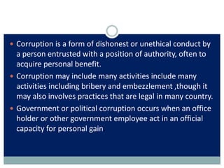  Corruption is a form of dishonest or unethical conduct by
a person entrusted with a position of authority, often to
acqu...