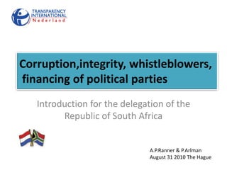 Corruption,integrity, whistleblowers, financing of political parties Introduction for the delegation of the Republic of South Africa A.P.Ranner & P.Arlman August 31 2010 The Hague 