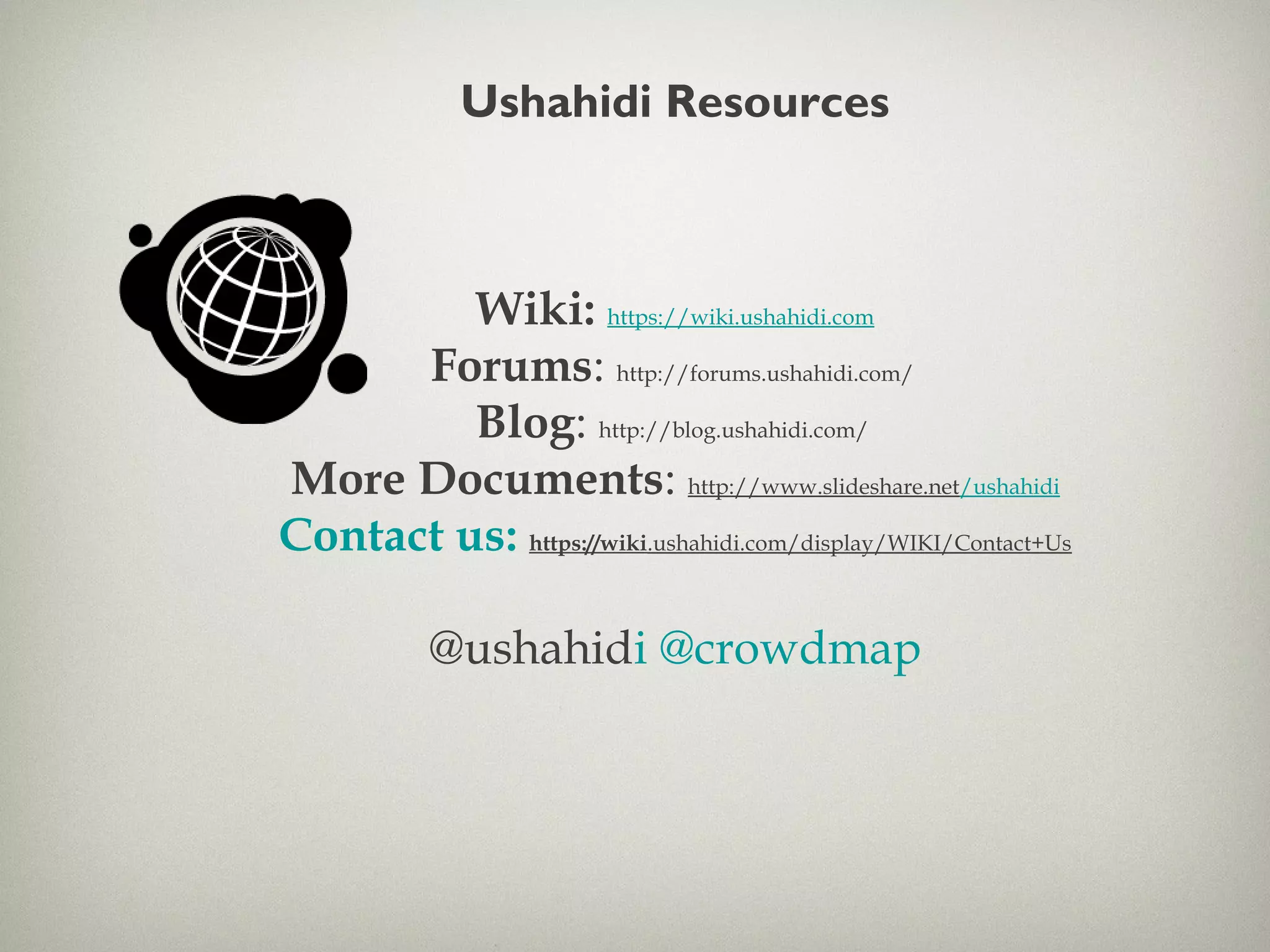 Ushahidi Resources
Wiki: https://wiki.ushahidi.com
Forums: http://forums.ushahidi.com/
Blog: http://blog.ushahidi.com/
More Documents: http://www.slideshare.net/ushahidi
Contact us: https://wiki.ushahidi.com/display/WIKI/Contact+Us
@ushahidi @crowdmap
 