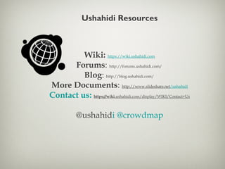 Ushahidi Resources
Wiki: https://wiki.ushahidi.com
Forums: http://forums.ushahidi.com/
Blog: http://blog.ushahidi.com/
More Documents: http://www.slideshare.net/ushahidi
Contact us: https://wiki.ushahidi.com/display/WIKI/Contact+Us
@ushahidi @crowdmap
 