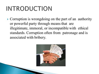  Corruption is wrongdoing on the part of an authority
or powerful party through means that are
illegitimate, immoral, or incompatible with ethical
standards. Corruption often from patronage and is
associated with bribery.
 