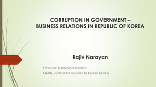 CORRUPTION IN GOVERNMENT –
BUSINESS RELATIONS IN REPUBLIC OF KOREA
Rajiv Narayan
Presenter: Burenjargal Bombish
MAINS – Critical Introduction to Korean Society
 