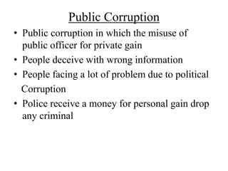 Public Corruption 
• Public corruption in which the misuse of 
public officer for private gain 
• People deceive with wrong information 
• People facing a lot of problem due to political 
Corruption 
• Police receive a money for personal gain drop 
any criminal 
 