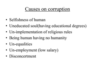Causes on corruption 
• Selfishness of human 
• Uneducated soul(having educational degrees) 
• Un-implementation of religious rules 
• Being human having no humanity 
• Un-equalities 
• Un-employment (low salary) 
• Disconcertment 
 