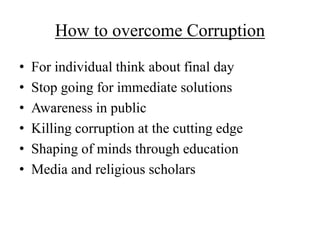 How to overcome Corruption 
• For individual think about final day 
• Stop going for immediate solutions 
• Awareness in public 
• Killing corruption at the cutting edge 
• Shaping of minds through education 
• Media and religious scholars 
 