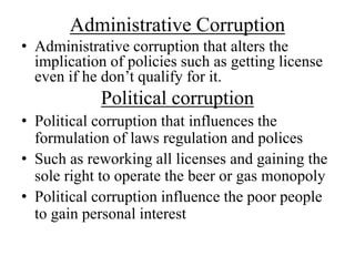 Administrative Corruption 
• Administrative corruption that alters the 
implication of policies such as getting license 
even if he don’t qualify for it. 
Political corruption 
• Political corruption that influences the 
formulation of laws regulation and polices 
• Such as reworking all licenses and gaining the 
sole right to operate the beer or gas monopoly 
• Political corruption influence the poor people 
to gain personal interest 
 
