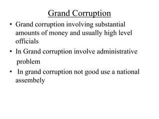 Grand Corruption 
• Grand corruption involving substantial 
amounts of money and usually high level 
officials 
• In Grand corruption involve administrative 
problem 
• In grand corruption not good use a national 
assembely 
 