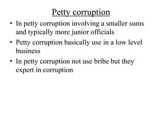 Petty corruption 
• In petty corruption involving a smaller sums 
and typically more junior officials 
• Petty corruption basically use in a low level 
business 
• In petty corruption not use bribe but they 
expert in corruption 
 