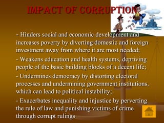 Impact Of Corruption

- Hinders social and economic development and
increases poverty by diverting domestic and foreign
investment away from where it are most needed;
- Weakens education and health systems, depriving
people of the basic building blocks of a decent life;
- Undermines democracy by distorting electoral
processes and undermining government institutions,
which can lead to political instability;
- Exacerbates inequality and injustice by perverting
the rule of law and punishing victims of crime
through corrupt rulings
 