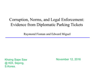 Corruption, Norms, and Legal Enforcement:
Evidence from Diplomatic Parking Tickets
Raymond Fisman and Edward Miguel
November 12, 2016Khaing Sape Saw
@ KDI, Sejong,
S.Korea.
 