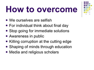 How to overcome  We ourselves are selfish For individual think about final day Stop going for immediate solutions Awareness in public Killing corruption at the cutting edge Shaping of minds through education Media and religious scholars 